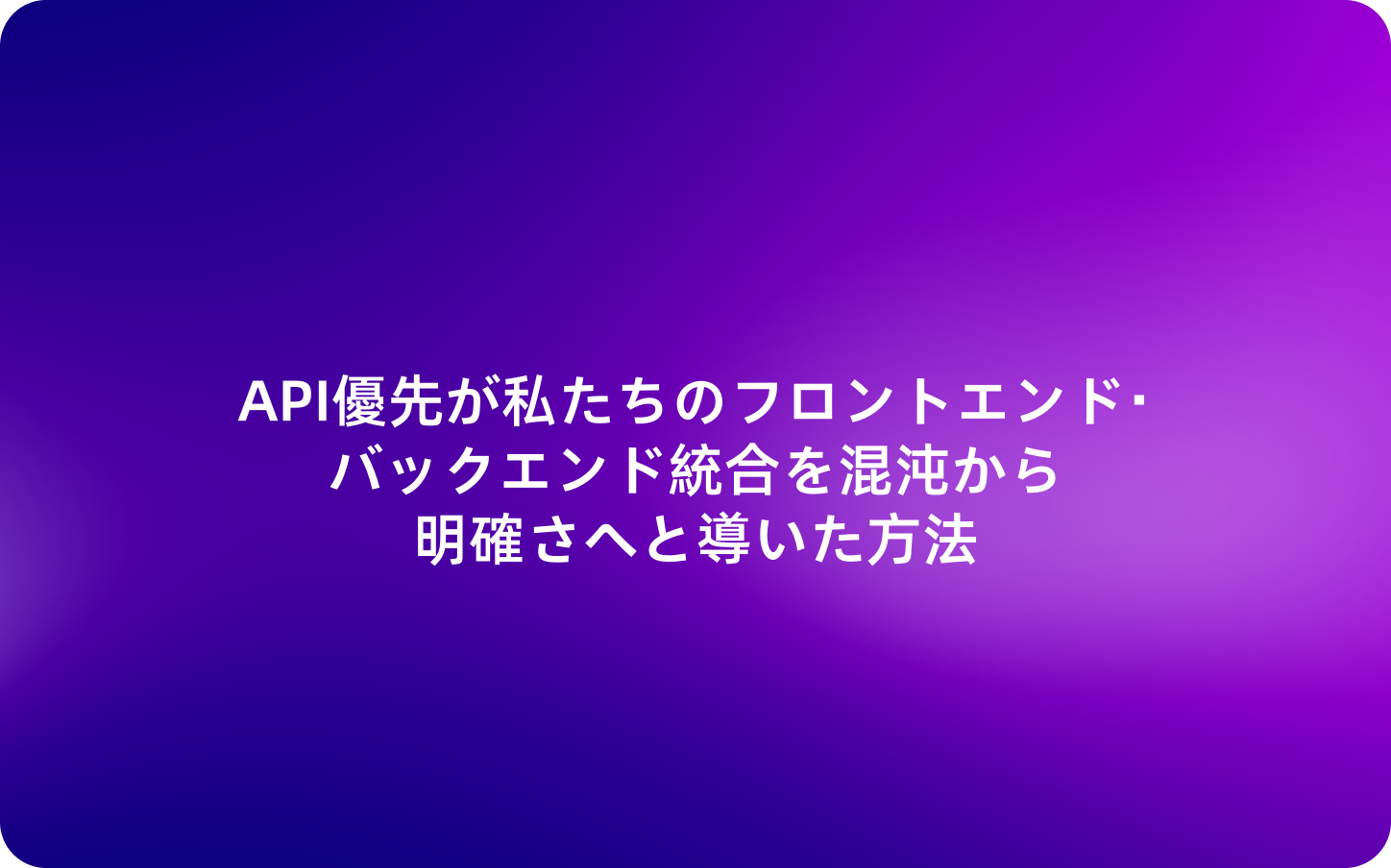 API優先が私たちのフロントエンド・バックエンド統合を混沌から明確さへと導いた方法